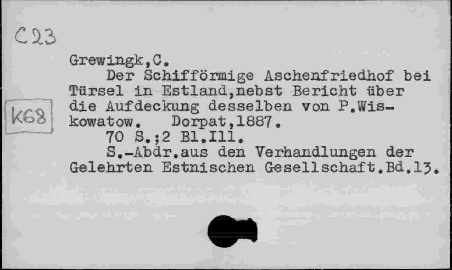 ﻿саз

Grewingk,C.
Der Schifförmige Aschenfriedhof bei Türsei in Estland,nebst Bericht über die Aufdeckung desselben von P.Wis-kowatow. Dorpat,1887.
70 S. ;2 Bl.Ill.
S.-Abdr.aus den Verhandlungen der Gelehrten Estnischen Gesellschaft.Bd.15.